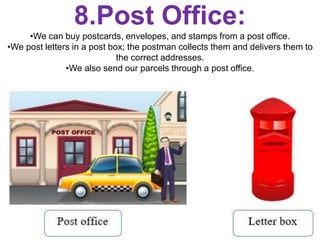 8.Post Office:
•We can buy postcards, envelopes, and stamps from a post office.
•We post letters in a post box; the postman collects them and delivers them to
the correct addresses.
•We also send our parcels through a post office.
 