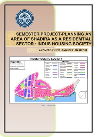 SEMESTER PROJECT-PLANNING AN
AREA OF SHADIRA AS A RESIDEMTIAL
SECTOR : INDUS HOUSING SOCIETY
A COMPREHENSIVE LAND USE PLAN REPORT
Figure 1 Land Use Map
 