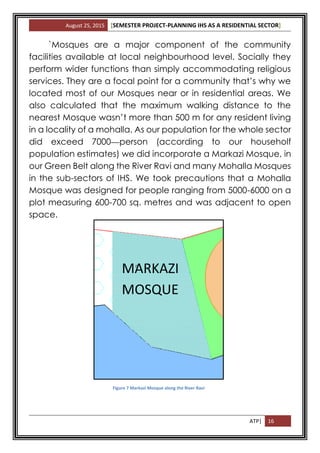 August 25, 2015 [SEMESTER PROJECT-PLANNING IHS AS A RESIDENTIAL SECTOR]
ATP| 16
`Mosques are a major component of the community
facilities available at local neighbourhood level. Socially they
perform wider functions than simply accommodating religious
services. They are a focal point for a community that’s why we
located most of our Mosques near or in residential areas. We
also calculated that the maximum walking distance to the
nearest Mosque wasn’t more than 500 m for any resident living
in a locality of a mohalla. As our population for the whole sector
did exceed 7000 person (according to our householf
population estimates) we did incorporate a Markazi Mosque, in
our Green Belt along the River Ravi and many Mohalla Mosques
in the sub-sectors of IHS. We took precautions that a Mohalla
Mosque was designed for people ranging from 5000-6000 on a
plot measuring 600-700 sq. metres and was adjacent to open
space.
Figure 7 Markazi Mosque along the River Ravi
MARKAZI
MOSQUE
 