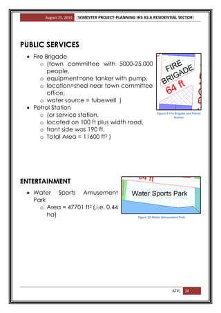 August 25, 2015 [SEMESTER PROJECT-PLANNING IHS AS A RESIDENTIAL SECTOR]
ATP| 20
PUBLIC SERVICES
 Fire Brigade
o (town committee with 5000-25,000
people,
o equipment=one tanker with pump,
o location=shed near town committee
office,
o water source = tubewell )
 Petrol Station
o (or service station,
o located on 100 ft plus width road,
o front side was 190 ft,
o Total Area = 11600 ft2 )
ENTERTAINMENT
 Water Sports Amusement
Park
o Area = 47701 ft2 (.i.e. 0.44
ha) Figure 10 Water Amusement Park
Figure 9 Fire Brigade and Petrol
Station
 