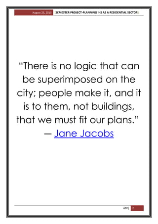 August 25, 2015 [SEMESTER PROJECT-PLANNING IHS AS A RESIDENTIAL SECTOR]
ATP| 2
“There is no logic that can
be superimposed on the
city; people make it, and it
is to them, not buildings,
that we must fit our plans.”
― Jane Jacobs
 