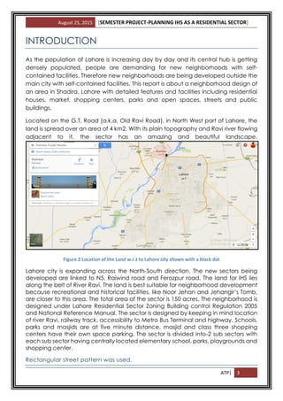 August 25, 2015 [SEMESTER PROJECT-PLANNING IHS AS A RESIDENTIAL SECTOR]
ATP| 3
INTRODUCTION
As the population of Lahore is increasing day by day and its central hub is getting
densely populated, people are demanding for new neighborhoods with self-
contained facilities. Therefore new neighborhoods are being developed outside the
main city with self-contained facilities. This report is about a neighborhood design of
an area in Shadira, Lahore with detailed features and facilities including residential
houses, market, shopping centers, parks and open spaces, streets and public
buildings.
Located on the G.T. Road (a.k.a. Old Ravi Road), in North West part of Lahore, the
land is spread over an area of 4 km2. With its plain topography and Ravi river flowing
adjacent to it, the sector has an amazing and beautiful landscape.
Figure 2 Location of the Land w.r.t to Lahore city shown with a black dot
Lahore city is expanding across the North-South direction. The new sectors being
developed are linked to N5, Raiwind road and Ferozpur road. The land for IHS lies
along the belt of River Ravi. The land is best suitable for neighborhood development
because recreational and historical facilities, like Noor Jehan and Jehangir’s Tomb,
are closer to this area. The total area of the sector is 150 acres. The neighborhood is
designed under Lahore Residential Sector Zoning Building control Regulation 2005
and National Reference Manual. The sector is designed by keeping in mind location
of river Ravi, railway track, accessibility to Metro Bus Terminal and highway. Schools,
parks and masjids are at five minute distance, masjid and class three shopping
centers have their own space parking. The sector is divided into 2 sub sectors with
each sub sector having centrally located elementary school, parks, playgrounds and
shopping center.
Rectangular street pattern was used.
 