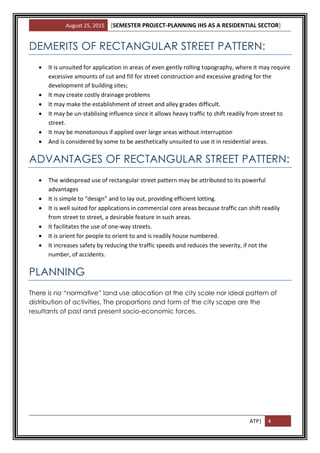 August 25, 2015 [SEMESTER PROJECT-PLANNING IHS AS A RESIDENTIAL SECTOR]
ATP| 4
DEMERITS OF RECTANGULAR STREET PATTERN:
 It is unsuited for application in areas of even gently rolling topography, where it may require
excessive amounts of cut and fill for street construction and excessive grading for the
development of building sites;
 It may create costly drainage problems
 It may make the establishment of street and alley grades difficult.
 It may be un-stablising influence since it allows heavy traffic to shift readily from street to
street.
 It may be monotonous if applied over large areas without interruption
 And is considered by some to be aesthetically unsuited to use it in residential areas.
ADVANTAGES OF RECTANGULAR STREET PATTERN:
 The widespread use of rectangular street pattern may be attributed to its powerful
advantages
 It is simple to “design” and to lay out, providing efficient lotting.
 It is well suited for applications in commercial core areas because traffic can shift readily
from street to street, a desirable feature in such areas.
 It facilitates the use of one-way streets.
 It is orient for people to orient to and is readily house numbered.
 It increases safety by reducing the traffic speeds and reduces the severity, if not the
number, of accidents.
PLANNING
There is no “normative” land use allocation at the city scale nor ideal pattern of
distribution of activities. The proportions and form of the city scape are the
resultants of past and present socio-economic forces.
 
