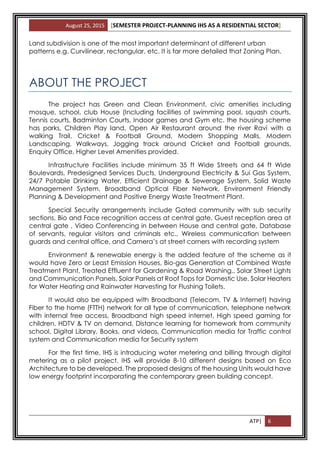 August 25, 2015 [SEMESTER PROJECT-PLANNING IHS AS A RESIDENTIAL SECTOR]
ATP| 6
Land subdivision is one of the most important determinant of different urban
patterns e.g. Curvilinear, rectangular, etc. It is far more detailed that Zoning Plan.
ABOUT THE PROJECT
The project has Green and Clean Environment, civic amenities including
mosque, school, club House (Including facilities of swimming pool, squash courts,
Tennis courts, Badminton Courts, Indoor games and Gym etc. the housing scheme
has parks, Children Play land, Open Air Restaurant around the river Ravi with a
walking Trail, Cricket & Football Ground, Modern Shopping Malls, Modern
Landscaping, Walkways, Jogging track around Cricket and Football grounds,
Enquiry Office, Higher Level Amenities provided.
Infrastructure Facilities include minimum 35 ft Wide Streets and 64 ft Wide
Boulevards, Predesigned Services Ducts, Underground Electricity & Sui Gas System,
24/7 Potable Drinking Water, Efficient Drainage & Sewerage System, Solid Waste
Management System, Broadband Optical Fiber Network, Environment Friendly
Planning & Development and Positive Energy Waste Treatment Plant.
Special Security arrangements include Gated community with sub security
sections, Bio and Face recognition access at central gate, Guest reception area at
central gate , Video Conferencing in between House and central gate, Database
of servants, regular visitors and criminals etc., Wireless communication between
guards and central office, and Camera’s at street corners with recording system
Environment & renewable energy is the added feature of the scheme as it
would have Zero or Least Emission Houses, Bio-gas Generation at Combined Waste
Treatment Plant, Treated Effluent for Gardening & Road Washing., Solar Street Lights
and Communication Panels, Solar Panels at Roof Tops for Domestic Use, Solar Heaters
for Water Heating and Rainwater Harvesting for Flushing Toilets.
It would also be equipped with Broadband (Telecom, TV & Internet) having
Fiber to the home (FTTH) network for all type of communication, telephone network
with internal free access, Broadband high speed internet, High speed gaming for
children, HDTV & TV on demand, Distance learning for homework from community
school, Digital Library, Books, and videos, Communication media for Traffic control
system and Communication media for Security system
For the first time, IHS is introducing water metering and billing through digital
metering as a pilot project. IHS will provide 8-10 different designs based on Eco
Architecture to be developed. The proposed designs of the housing Units would have
low energy footprint incorporating the contemporary green building concept.
 