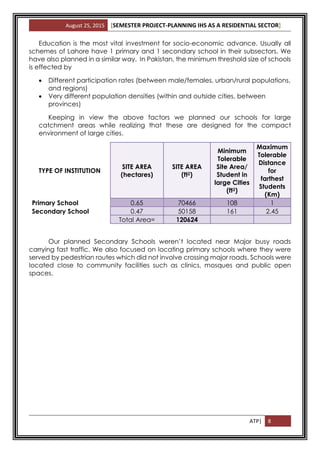 August 25, 2015 [SEMESTER PROJECT-PLANNING IHS AS A RESIDENTIAL SECTOR]
ATP| 8
Education is the most vital investment for socio-economic advance. Usually all
schemes of Lahore have 1 primary and 1 secondary school in their subsectors. We
have also planned in a similar way. In Pakistan, the minimum threshold size of schools
is effected by
 Different participation rates (between male/females, urban/rural populations,
and regions)
 Very different population densities (within and outside cities, between
provinces)
Keeping in view the above factors we planned our schools for large
catchment areas while realizing that these are designed for the compact
environment of large cities.
TYPE OF INSTITUTION
SITE AREA
(hectares)
SITE AREA
(ft2)
Minimum
Tolerable
Site Area/
Student in
large Cities
(ft2)
Maximum
Tolerable
Distance
for
farthest
Students
(Km)
Primary School 0.65 70466 108 1
Secondary School 0.47 50158 161 2.45
Total Area= 120624
Our planned Secondary Schools weren’t located near Major busy roads
carrying fast traffic. We also focused on locating primary schools where they were
served by pedestrian routes which did not involve crossing major roads. Schools were
located close to community facilities such as clinics, mosques and public open
spaces.
 