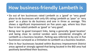 How business-friendly Lambeth is
• Six out of ten businesses rated Lambeth as a ‘good’ or ‘very good’
place to do businesses with only 6% rating Lambeth as ‘poor’ or ‘very
poor’ as a place to do business and one in three as average. This
shows a significant improvement on five years ago, where less than
four in ten rated Lambeth as ‘good’ or ‘very good’.
• Being near to good transport links, being a generally ‘good location’
and being close to central London were considered strengths of
Lambeth as a business location. Parking was referred to by one in five
businesses surveyed as a limitation to Lambeth as a business location.
• One in four businesses located within Business Improvement District
areas agreed or strongly agreed that being located in the BID area had
positively benefitted their business.
 