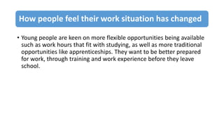 How people feel their work situation has changed
• Young people are keen on more flexible opportunities being available
such as work hours that fit with studying, as well as more traditional
opportunities like apprenticeships. They want to be better prepared
for work, through training and work experience before they leave
school.
 
