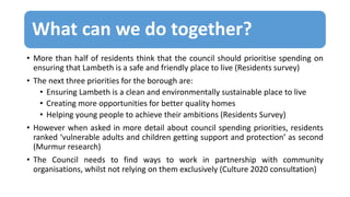 What can we do together?
• More than half of residents think that the council should prioritise spending on
ensuring that Lambeth is a safe and friendly place to live (Residents survey)
• The next three priorities for the borough are:
• Ensuring Lambeth is a clean and environmentally sustainable place to live
• Creating more opportunities for better quality homes
• Helping young people to achieve their ambitions (Residents Survey)
• However when asked in more detail about council spending priorities, residents
ranked ‘vulnerable adults and children getting support and protection’ as second
(Murmur research)
• The Council needs to find ways to work in partnership with community
organisations, whilst not relying on them exclusively (Culture 2020 consultation)
 