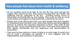 How people feel about their health & wellbeing
• All our residents want to be able to live the life they want and get the
support they need to do that. They want to manage their own health and
wellbeing and be supported to do this - including having access to
information and being able to stay healthy. They want to have as much
social contact and support as they would like, in particular for carers.
• People want to be able to plan their care with people who work together
to understand them and their carer, allow them control and bring together
services to achieve the outcomes important to them. They want to feel
they are safe, secure and protected from harm. They want to be respected,
their dignity maintained, and not experience any discrimination or
harassment.
• They want to have systems in place to help at an early stage to avoid crisis
and as small a disruption as possible if a crisis happens and live
independently, with assistance if necessary.
 