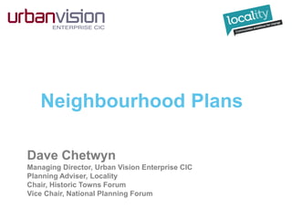 Neighbourhood Plans
Dave Chetwyn
Managing Director, Urban Vision Enterprise CIC
Planning Adviser, Locality
Chair, Historic Towns Forum
Vice Chair, National Planning Forum
 