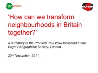 NSC Insights Generation Service ‘ How can we transform neighbourhoods in Britain together?’ A summary of the Problem Pow Wow facilitated at the Royal Geographical Society, London. 22 nd  November, 2011. 