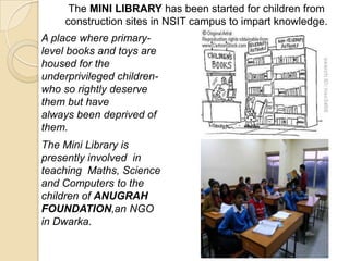 The MINI LIBRARY has been started for children from
construction sites in NSIT campus to impart knowledge.
A place where primary-
level books and toys are
housed for the
underprivileged children-
who so rightly deserve
them but have
always been deprived of
them.
The Mini Library is
presently involved in
teaching Maths, Science
and Computers to the
children of ANUGRAH
FOUNDATION,an NGO
in Dwarka.
 