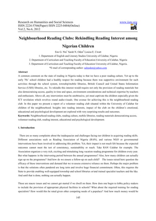 Research on Humanities and Social Sciences                                                         www.iiste.org
ISSN 2224-5766(Paper) ISSN 2225-0484(Online)
Vol.2, No.6, 2012


Neighbourhood Reading Clubs: Rekindling Reading Interest among
                                           Nigerian Children
                                    Eno G. Nta1 Sarah N. Oden2 Louisa E. Uwatt
                    1. Department of English and Literary Studies University of Calabar, Nigeria
           2. Department of Curriculum and Teaching Faculty of Education University of Calabar, Nigeria
           3. Department of Curriculum and Teaching Faculty of Education University of Calabar, Nigeria.
                              *E-mail of corresponding author: salnoden@yahoo.com
Abstract
A common comment on the state of reading in Nigeria today is that we have a poor reading culture. Yet up to the
early 70s’ school children had a healthy respect for reading because there was supportive environment for such
activities through the school system, township/mobile libraries, British Council and United States Information
Service (USIS) libraries, etc. To rekindle this interest would require not only the provision of reading materials but
also democratising access, quality in time and space, environment considerations and technical expertise by teachers
and enthusiasts. Above all, any intervention must be unobtrusive, yet must captivate the children especially given the
ICT revolution which revolves round audio-visuals. One avenue for achieving this is the neighbourhood reading
club. In this paper we present a report of a volunteer reading club situated within the University of Calabar for
children of the neighbourhood. Insights into reading interests, impact of the club on the children’s emotional,
educational and psychological development are explored with very surprising results and outcomes.
Keywords: Neighbourhood reading clubs, reading culture, mobile libraries, reading materials democratizing access,
volunteer reading club, reading interest, educational and psychological development.


1. Introduction


 There are so many complaints about the inadequacies and challenges facing our children in acquiring reading skills.
Different associations such as Reading Association of Nigeria (RAN), and various NGO or governmental
interventions have been involved in addressing this problem. Yet, their impact is not much felt because the expected
outcomes cannot meet the test of consistency, sustainability or reach. Take RAN Calabar for example. The
Association organizes a very rich, exciting and stimulating long vacation reading programme for children every year.
But what happens in the intervening period between the annual programmes? Also, how many children can actually
sign up on the programme? And how do we ensure a follow-up on each child?         The issues raised here question the
efficacy of these interventions and demand that we re-assess extensive reliance on them. Perhaps the major problem
is that the solutions often pandered are long term and involve huge financial commitment. Often, this requires the
State to provide enabling well-equipped township and school libraries or/and trained specialist teachers and the like.
And until that is done, nothing can actually happen.


These are macro issues and we cannot get started if we dwell on them. How does one begin to lobby policy makers
to include the provision of appropriate physical facilities in schools? What about the required training for reading
specialists? How would this be rated given other competing needs of a populace? And how much money would be

                                                         145
 