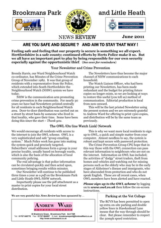 Brookmans Park                                                                    and Little Heath


                                               NEWS REVIEW                                         June 2011
          ARE YOU SAFE AND SECURE ? AND AIM TO STAY THAT WAY !
Feeling safe and feeling that our property is secure is something we all expect.
Hertfordshire is a safe county; continued efforts by Herts Police make it so. But
we all have an important part to play by being responsible for our own security
especially against the opportunistic thief. (See over for reminders)
                                        Your Newsletter and Crime Prevention
Brenda Harris, our Ward Neighbourhood Watch                               The Newsletters have thus become the major
co-ordinator, has Minutes of the Crime Prevention                     channel of NHW communications to each
Group of November 1982. It was that group of                          household.
residents with a representative from the Police,                          The Watch Liaison Officer, who had been
which extended into South Hertfordshire the                           printing our Newsletters, has been made
Neighbourhood Watch (NHW) system we have                              redundant and the budget for printing future
today.                                                                copies no longer exists, so we are looking at ways
    NHW is the communication arm promoting                            to restore this useful (you tell us) method of
crime prevention in the community. For nearly 30                      communication. Editorial production is local
years we have had Newsletters printed centrally                       from now onward.
for all residents in each Neighbourhood Watch                             This will be the last printed Newsletter using
area. Door-to-door distribution was carried out on                    the present system and we are extremely grateful
a street by street basis by someone who lived in                      to Andrew Ward for offering to print 1500 copies,
that locality, who gave their time. Some have been                    and distribution will be by the same team as
doing this since the start – Thank you.                               previously.
                                       The OWL (On-line Watch Link) Network
We would encourage all residents with access to                           This is why we want more local residents to sign
the internet to join the OWL scheme. OWL is a                         up to OWL, a quick and simple matter from your
very sophisticated and safe “group emailing                           computer. Almost needless to say, the system is
system.” Much Police work has gone into making                        robust and kept secure with password protection.
the system quick and precisely targeted.                                  The Crime Prevention Group CPG hope that in
Subscribers’ email addresses form a group in your                     this way those with the OWL connection can pass
precise locality, usually based on borough wards,                     relevant information to neighbours who are not on
which is also the basis of the allocation of local                    the internet. Information on OWL has included;
community policing.                                                   the activities of “dodgy” street traders, theft from
    The real advantage is that police information                     homes and vehicles and watching out for missing
can be circulated quickly and then acted upon,                        persons such as the elderly who may be in the early
sometimes bringing results within minutes.                            stages of Alzheimer’s disease and immigrants, who
    Our Newsletter will continue to be published                      have absconded from protection and who do not
three times a year as a pdf on the Brookmans Park                     speak English. These are all recent cases, when
and Little Heath OWL-NHW network.                                     OWL members have been alerted and have reacted.
    Importantly please use the pdf attachment as a
                                                                      Please sign up to the OWL scheme by logging
master to print copies for your local street
                                                                      on to www.owl.co.uk then follow the on-screen
distribution.
                                                                      instructions.
We are very grateful this News Review has been sponsored by . .                       Parking at the Vet College
                                                                                  The RCVS has been permitted to open
                                                                                  up extra on-site parking and double
                                                                                  yellow lines in Hawkeshead Lane
                                                                                  means that the way through should be
  Tel: 01707 649779
                      35 Bradmore Green, Brookmans Park AL9 7QR
                       Fax: 01707 664857 E-mail: brookmanspark@AndrewWard.co.uk   clear. But please remember to respect
                              http://www.andrewward.co.uk                         the 30mph speed restriction.
 