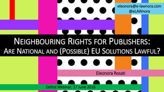 NEIGHBOURING RIGHTS FOR PUBLISHERS:
ARE NATIONAL AND (POSSIBLE) EU SOLUTIONS LAWFUL?
Oxfirst Webinar, 17 June 2016
Eleonora Rosati
eleonora@e-lawnora.com
@eLAWnora
 