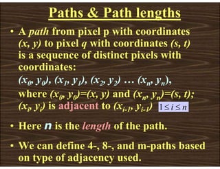 Paths & Path lengths
• A path from pixel p with coordinates
(x, y) to pixel q with coordinates (s, t)
is a sequence of distinct pixels with
coordinates:
(x0, y0), (x1, y1), (x2, y2) … (xn, yn),
where (x0, y0)=(x, y) and (xn, yn)=(s, t);
(xi, yi) is adjacent to (xi-1, yi-1)
• Here n is the length of the path.
• We can define 4-, 8-, and m-paths based
on type of adjacency used.
n
i ≤
≤
1
 