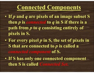 Connected Components
• If p and q are pixels of an image subset S
then p is connected to q in S if there is a
path from p to q consisting entirely of
pixels in S.
• For every pixel p in S, the set of pixels in
S that are connected to p is called a
connected component of S.
• If S has only one connected component
then S is called Connected Set.
 