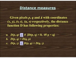 Distance measures
Given pixels p, q and z with coordinates
(x, y), (s, t), (u, v) respectively, the distance
function D has following properties:
a. D(p, q) 0 [D(p, q) = 0, iff p = q]
b. D(p, q) = D(q, p)
c. D(p, z) D(p, q) + D(q, z)
≥
≤
 