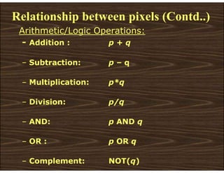 Relationship between pixels (Contd..)
Arithmetic/Logic Operations:
- Addition : p + q
– Subtraction: p – q
– Multiplication: p*q
– Division: p/q
– AND: p AND q
– OR : p OR q
– Complement: NOT(q)
 