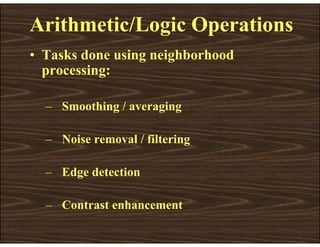Arithmetic/Logic Operations
• Tasks done using neighborhood
processing:
– Smoothing / averaging
– Noise removal / filtering
– Edge detection
– Contrast enhancement
 