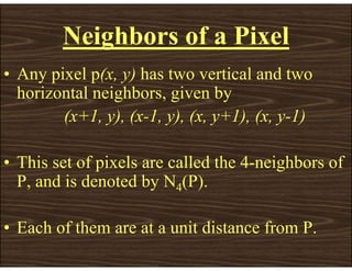 Neighbors of a Pixel
• Any pixel p(x, y) has two vertical and two
horizontal neighbors, given by
(x+1, y), (x-1, y), (x, y+1), (x, y-1)
• This set of pixels are called the 4-neighbors of
P, and is denoted by N4(P).
• Each of them are at a unit distance from P.
 