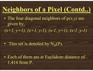 • The four diagonal neighbors of p(x,y) are
given by,
(x+1, y+1), (x+1, y-1), (x-1, y+1), (x-1 ,y-1)
• This set is denoted by ND(P).
• Each of them are at Euclidean distance of
1.414 from P.
Neighbors of a Pixel (Contd..)
 