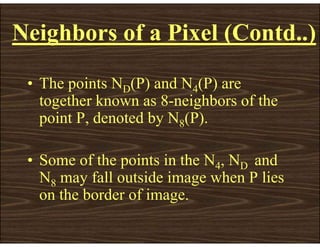 • The points ND(P) and N4(P) are
together known as 8-neighbors of the
point P, denoted by N8(P).
• Some of the points in the N4, ND and
N8 may fall outside image when P lies
on the border of image.
Neighbors of a Pixel (Contd..)
 