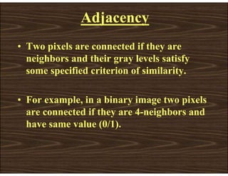Adjacency
• Two pixels are connected if they are
neighbors and their gray levels satisfy
some specified criterion of similarity.
• For example, in a binary image two pixels
are connected if they are 4-neighbors and
have same value (0/1).
 