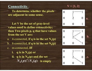 Connectivity :
To determine whether the pixels
are adjacent in some sense.
Let V be the set of gray-level
values used to define connectivity;
then Two pixels p, q that have values
from the set V are:
a. 4-connected, if q is in the set N4(p)
b. 8-connected, if q is in the set N8(p)
c. m-connected, iff
i. q is in N4(p) or
ii. q is in ND(p) and the set
is empty
0 1 1
0 2 0
0 0 1
0 1 1
0 2 0
0 0 1
a.
b.
c.
V = {1, 2}
)
(
)
( 4
4 q
N
p
N I
0 1 1
0 2 0
0 0 1
 