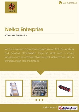 08377806868
A Member of
Neika Enterprise
www.neikaenterprise.com
Material Handling Conveyor Conveyor Systems Conveyors & Chains Trolley Conveyor Conveyor
Idlers Honey Comb Belt Material Handling Lifts Industrial Sprockets Check Weigher Industrial
Punch Industrial Blades Material Handling Conveyor Conveyor Systems Conveyors &
Chains Trolley Conveyor Conveyor Idlers Honey Comb Belt Material Handling Lifts Industrial
Sprockets Check Weigher Industrial Punch Industrial Blades Material Handling
Conveyor Conveyor Systems Conveyors & Chains Trolley Conveyor Conveyor Idlers Honey
Comb Belt Material Handling Lifts Industrial Sprockets Check Weigher Industrial
Punch Industrial Blades Material Handling Conveyor Conveyor Systems Conveyors &
Chains Trolley Conveyor Conveyor Idlers Honey Comb Belt Material Handling Lifts Industrial
Sprockets Check Weigher Industrial Punch Industrial Blades Material Handling
Conveyor Conveyor Systems Conveyors & Chains Trolley Conveyor Conveyor Idlers Honey
Comb Belt Material Handling Lifts Industrial Sprockets Check Weigher Industrial
Punch Industrial Blades Material Handling Conveyor Conveyor Systems Conveyors &
Chains Trolley Conveyor Conveyor Idlers Honey Comb Belt Material Handling Lifts Industrial
Sprockets Check Weigher Industrial Punch Industrial Blades Material Handling
Conveyor Conveyor Systems Conveyors & Chains Trolley Conveyor Conveyor Idlers Honey
Comb Belt Material Handling Lifts Industrial Sprockets Check Weigher Industrial
Punch Industrial Blades Material Handling Conveyor Conveyor Systems Conveyors &
Chains Trolley Conveyor Conveyor Idlers Honey Comb Belt Material Handling Lifts Industrial
We are a renowned organization engaged in manufacturing supplying
and exporting of Conveyor. These are widely used in various
industries such as chemical, pharmaceutical, petrochemical, food &
beverage, sugar, coal and fertilizers.
 