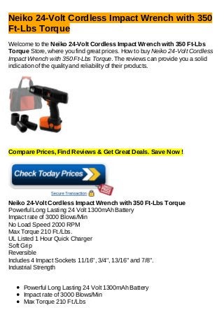 Neiko 24-Volt Cordless Impact Wrench with 350
Ft-Lbs Torque
Welcome to the Neiko 24-Volt Cordless Impact Wrench with 350 Ft-Lbs
Torque Store, where you find great prices. How to buy Neiko 24-Volt Cordless
Impact Wrench with 350 Ft-Lbs Torque. The reviews can provide you a solid
indication of the quality and reliability of their products.
Compare Prices, Find Reviews & Get Great Deals. Save Now !
Neiko 24-Volt Cordless Impact Wrench with 350 Ft-Lbs Torque
Powerful Long Lasting 24 Volt 1300mAh Battery
Impact rate of 3000 Blows/Min
No Load Speed 2000 RPM
Max Torque 210 Ft./Lbs.
UL Listed 1 Hour Quick Charger
Soft Grip
Reversible
Includes 4 Impact Sockets 11/16", 3/4", 13/16" and 7/8".
Industrial Strength
Powerful Long Lasting 24 Volt 1300mAh Battery
Impact rate of 3000 Blows/Min
Max Torque 210 Ft./Lbs
 