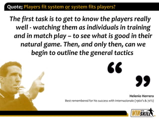Quote; Players fit system or system fits players?
The first task is to get to know the players really
well - watching them...