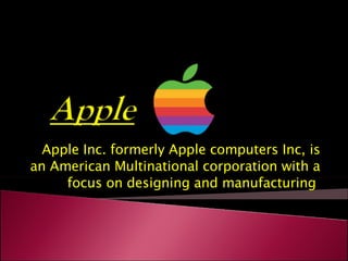 Apple Inc. formerly Apple computers Inc, is an American Multinational corporation with a focus on designing and manufacturing  