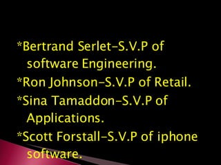 *Bertrand Serlet-S.V.P of software Engineering. *Ron Johnson-S.V.P of Retail. *Sina Tamaddon-S.V.P of Applications. *Scott Forstall-S.V.P of iphone software. 