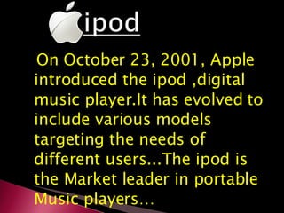 On October 23, 2001, Apple introduced the ipod ,digital music player.It has evolved to include various models targeting the needs of different users...The ipod is the Market leader in portable Music players… 