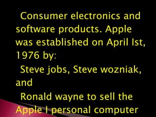 Consumer electronics and software products. Apple was established on April Ist, 1976 by: Steve jobs, Steve wozniak, and Ronald wayne to sell the Apple I personal computer kit. 