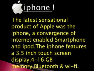 The latest sensational product of Apple was the iphone, a convergence of Internet enabled Smartphone and ipod.The iphone features a 3.5 inch touch screen display,4-16 GB memory,Bluetooth & wi-fi. 