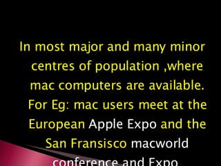 In most major and many minor centres of population ,where mac computers are available. For Eg: mac users meet at the European  Apple Expo  and the San Fransisco  macworld conference and Expo  