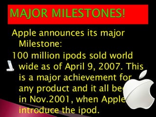 Apple announces its major Milestone: 100 million ipods sold world wide as of April 9, 2007. This is a major achievement for any product and it all began in Nov.2001, when Apple introduce the ipod. 