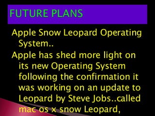 Apple Snow Leopard Operating System.. Apple has shed more light on its new Operating System following the confirmation it was working on an update to Leopard by Steve Jobs..called mac os x snow Leopard, 