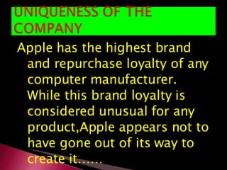 Apple has the highest brand and repurchase loyalty of any computer manufacturer. While this brand loyalty is considered unusual for any product,Apple appears not to have gone out of its way to create it…… 