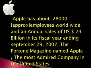 Apple has about  28000 {approx}employees world wide and an Annual sales of US $ 24 Billion in its fiscal year ending september 29, 2007. The Fortune Magazine named Apple , The most Admired Company in the United States. 