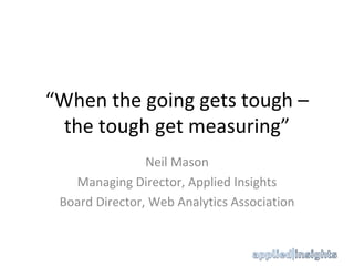 “ When the going gets tough – the tough get measuring” Neil Mason Managing Director, Applied Insights Board Director, Web Analytics Association 