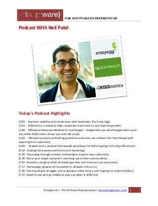 FOR SOFTWARE ENTREPRENEURS
Podcast With Neil Patel
Today's Podcast Highlights
[2.03 - Improve usability and conversions with heatmaps, like Crazy Egg]
[3.14 - KISSmetrics created to help companies track metrics and improve growth]
[3.49 - Difference between KISSmetrics and Google - Google tells you what happened on your
site, while KISSmetrics shows you who did what]
[4.20 - Manual outreach and letting potential customers use software for free helped with
acquiring first customers]
[4.49 - Waited until a product that people would pay for before going to the big influencers]
[5.42 - Scaling the business with time and marketing]
[5.50 - Educating through content marketing to acquire new customers]
[6.28 -Know your target customers and hang out in their communities]
[7.03 -Growth is tough and full of challenges that over time you can overcome]
[7.17 -Technology, growth of the platform, all build in the U.S.]
[7.38 -You're going to struggle, you're going to make errors, you're going to make mistakes]
[7.53 -Need to test pricing models as every product is different]
Disruptware - For Software Entrepreneurs | www.disruptware.com/ 1
 