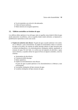 Textos sobre Sostenibilidad 99
• Uso de materiales con ciclos de vida adecuados.
• Cubos de basura multiusos.
• Redes interiores de recogida separativas.
3.2. Ediﬁcios sostenibles en términos de agua
Los ediﬁcios deben optimizar el uso del agua, tanto en aquellas zonas donde la falta de agua
pueda representar un problema, como en aquellas donde siendo suﬁciente, su depuración y
potabilización representan un alto coste social.
Empleo de sanitarios más eﬁcaces. El gasto de agua se puede optimizar si los sanita-
rios se fabrican y usan correctamente. El empleo de atomizadores reduce el consumo
de agua en los grifos, las cisternas de doble descarga reducen el agua necesaria para
el arrastre de desperdicios y los electrodomésticos inteligentes reducen, igualmente su
consumo de agua. Por otro lado, si se utiliza una red separativa de pluviales y aguas
sucias interiores, se pueden utilizar las aguas de lluvia en algunos cometidos, como las
cisternas.
• Atomizadores de alta eﬁcacia.
• Cisternas de doble descarga.
• Redes separativas.
• Empleo de electrodomésticos más eﬁcaces.
El gasto de agua se puede optimizar si los electrodomésticos se fabrican y usan
correctamente.
• Lavavajillas inteligentes de bajo consumo de agua.
• Lavadoras inteligentes de bajo consumo de agua.
 