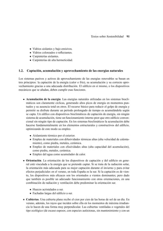 Textos sobre Sostenibilidad 91
• Vidrios aislantes y bajo emisivos.
• Vidrios coloreados o reﬂectantes.
• Carpinterías aislantes.
• Carpinterías de alta hermeticidad.
1.2. Captación, acumulación y aprovechamiento de las energías naturales
Los sistemas pasivos y activos de aprovechamiento de las energías renovables se basan en
tres principios: la captación de la energía (calor o frío), su acumulación y su correcto apro-
vechamiento gracias a una adecuada distribución. El ediﬁcio en sí mismo, o los dispositivos
mecánicos que se añadan, deben cumplir esas funciones.
Acumulación de la energía. Las energías naturales utilizadas en los sistemas biocli-
máticos son claramente cíclicas, generando altos picos de energía en momentos pun-
tuales y su ausencia total en otros. El recurso básico para reducir el golpe de energía y
permitir su disfrute durante un período prolongado de tiempo es acumulándola según
se capta. Un ediﬁco con dispositivos bioclimáticos de captación de energía, sin ningún
sistema de acumulación, tiene un funcionamiento interno peor que otro ediﬁcio conven-
cional sin ningún tipo de captación. En los sistemas bioclimáticos la acumulación debe
hacerse fundamentalmente en los elementos estructurales y constructivos del ediﬁcio,
optimizando de este modo su empleo.
• Aislamiento térmico por el exterior.
• Empleo de materiales con difusividades térmicas altas (alta velocidad de calenta-
miento), como piedra, metales, cerámica.
• Empleo de materiales con efusividades altas (alta capacidad del acumulación),
como piedra, metales, cerámica.
• Empleo del agua como acumulador de calor.
Orientación. La orientación de los dispositivos de captación y del ediﬁcio en gene-
ral está vinculada a la energía que se pretende captar. Si se trata de la radiación solar,
la orientación más adecuada para su mejor captación durante el invierno y para evitar
efectos perjudiciales en el verano, en toda España es la sur. Si la captación es de vien-
to, los dispositivos más eﬁcaces son los orientados a vientos dominantes; pero dado
que también es posible un adecuado funcionamiento con otras orientaciones, en una
combinación de radiación y ventilación debe predominar la orientación sur.
• Huecos acristalados a sur.
• Fachadas largas del ediﬁcio a sur.
Cubiertas. Una cubierta plana recibe el cien por cien de las horas de sol de un día. En
verano, además, los rayos que inciden sobre ella en los momentos de máxima irradian-
cia lo hacen de una forma muy perpendicular. Las cubiertas ventiladas o vegetales del
tipo ecológico (de escaso espesor, con especies autóctonas, sin mantenimiento y con un
 