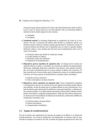 92 Cuadernos de Investigación Urbanística no 41
consumo de agua mínimo) eliminan los efectos del sobrecalentamiento sobre la cubier-
ta, por lo que, en climas calurosos y con alta radiación solar, es conveniente añadir al
aislamiento de la cubierta alguno de estos sistemas.
• Ventiladas.
• Ecológicas.
Ventilación natural. La estrategia fundamental en condiciones de verano es la ven-
tilación. Por ello, la estructura del ediﬁcio debe facilitar la ventilación natural. Los
elementos básicos serían las ventanas opuestas para permitir la ventilación cruzada. Si
se desean sistemas más eﬁcaces, por su capacidad o por su control, se pueden emplear
chimeneas solares u otros sistemas que funcionen con el calentamiento solar o con el
viento. En resumen:
• Estructura interior que facilite la ventilación cruzada.
• Locales grandes en esquina.
• Chimeneas solares de ventilación.
• Dispositivos de recalentamiento.
Dispositivos pasivos especíﬁcos de captación solar. Al margen de los sistemas de
captación directa (ventanas y ventanales), los sistemas de captación de energía pueden
optimizarse empleando dispositivos especíﬁcos más eﬁcaces, como galerías acristala-
das, en las que la distribución del aire se hace creando un óptimo lazo convectivo. El
más conocido sería el muro trombe, pero la integración es mayor si se emplean galerías
o terrazas, en los que, gracias al acristalamiento, se produce efecto invernadero.
• Galerías con lazo convectivo.
• Falsos invernaderos con lazo convectivo.
Dispositivos activos especíﬁcos de captación solar. Como complemento energético
a los dispositivos pasivos, los sistemas activos de captación de energía pueden aportar
una cantidad y un tipo de energía que no se podría obtener en otras circunstancias. Si se
trata de obtener agua caliente para la calefacción o para agua doméstica, se deberán uti-
lizar colectores planos. Si se desea obtener directamente electricidad se deberán utilizar
paneles fotovoltaicos o pequeños aerogeneradores. Dado que estos últimos dispositivos
se encarecen por la necesidad de las baterías de acumulación, resultan más rentables las
instalaciones conectadas a red.
• Colectores planos de agua caliente.
• Paneles fotovoltaicos.
• Aerogeneradores domésticos.
1.3. Equipos de acondicionamiento
Uno de los puntos más signiﬁcativos de consumo de energía en el ediﬁcio es el sistema de
acondicionamiento. Ya se trate de calefacción o de refrigeración, el consumo suele ser muy
elevado en cualquier circunstancia. Por ello, el empleo de equipos de generación de calor o de
 