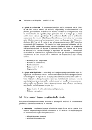 94 Cuadernos de Investigación Urbanística no 41
Equipos de calefacción. Los equipos más habituales para la calefacción son las calde-
ras. De entre ellas las óptimas son la de baja temperatura y las de condensación. Las
primeras, porque en ellas las pérdidas son menores al trabajar en un rango inferior al de
las convencionales. Las segundas porque aprovechan parte de la energía que se pierde
con los humos y con el vapor de agua de la combustión. Pueden tener un rendimiento
que supere el cien por cien del poder caloríﬁco inferior del combustible. Las bombas de
calor, si las temperaturas del ambiente exterior no son muy bajas, permiten obtener ren-
dimientos (COP) de más de cuatro, lo que quiere decir que producen 4 kWh térmicos
consumiendo 1 kWh eléctrico. Eso las convierte en el aparato de calefacción más in-
teresante, con los costes de explotación energética más bajos, aunque con importantes
gastos de implantación.Los sistemas de recuperación del calor residual que se pierde
en el ediﬁcio, si la cantidad de energía es importante, son rentables. El caso máximo
se encuentra en los sistemas de cogeneración eléctrica, que pueden aprovechar gran-
des cantidades de calor residual para la calefacción o la preparación del agua caliente
sanitaria.
• Calderas de baja temperatura.
• Calderas de condensación.
• Bombas de calor.
• Recuperadores de calor.
• Cogeneración.
Equipos de refrigeración. Resulta muy difícil emplear energías renovables en la re-
frigeración. No obstante es sencillo emplear la recuperación de calor para producir frío
mediante equipos de trigeneración energética.Otras alternativas interesantes son los sis-
temas evaporativos. En aquellas zonas que no sean particularmente húmedas, y si no se
necesitan grandes precisiones en las condiciones del aire tratado, los sistemas evapo-
rativos pueden ser altamente eﬁcaces, ya que consumen agua, y la poca energía que
necesitan los ventiladores para mover el aire.
• Recuperadores de calor con sistemas de trigeneración.
• Sistemas evaporativos.
1.4. Otros equipos y sistemas energéticos de alta eﬁcacia
Una parte de la energía que consume el ediﬁcio se pierde por la ineﬁcacia de los sistemas de
generación, consumo o distribución de la misma.
Alumbrado. La mejora de lámparas y luminarias puede ahorrar mucha energía, si se
emplean lámparas de bajo consumo o luminarias de alta eﬁcacia. Un correcto proyecto
de alumbrado dará lugar a la mejora deﬁnitiva.
• Lámparas de bajo consumo.
• Luminarias de alta eﬁcacia.
 