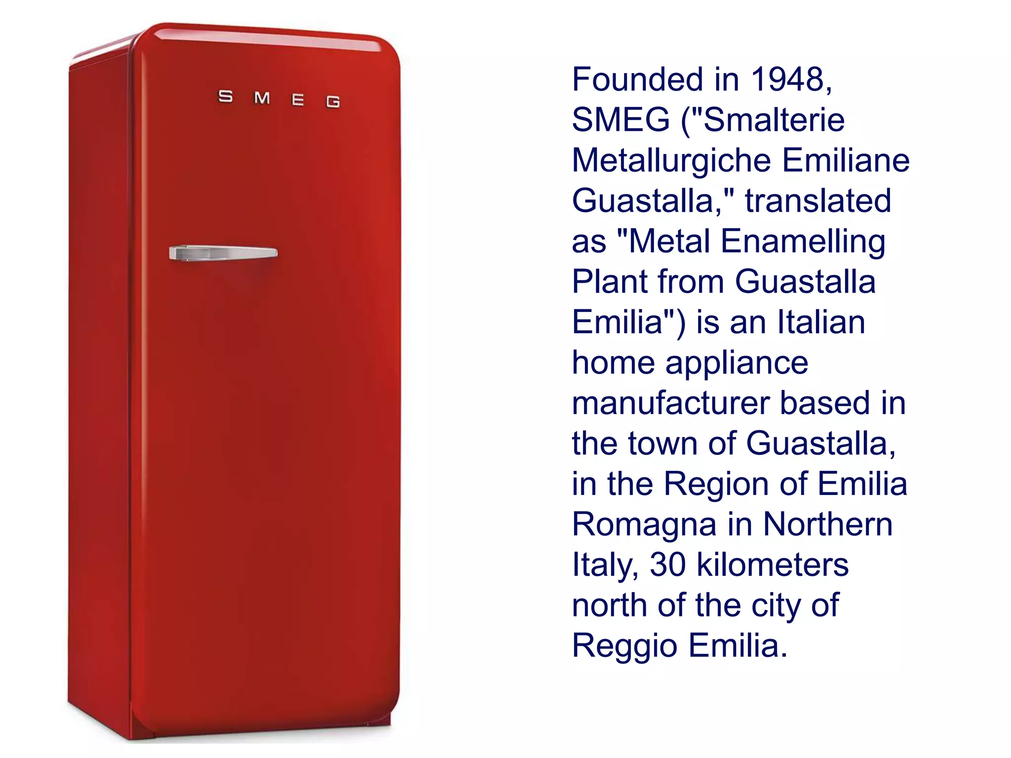 Founded in 1948,
SMEG ("Smalterie
Metallurgiche Emiliane
Guastalla," translated
as "Metal Enamelling
Plant from Guastalla
Emilia") is an Italian
home appliance
manufacturer based in
the town of Guastalla,
in the Region of Emilia
Romagna in Northern
Italy, 30 kilometers
north of the city of
Reggio Emilia.
 