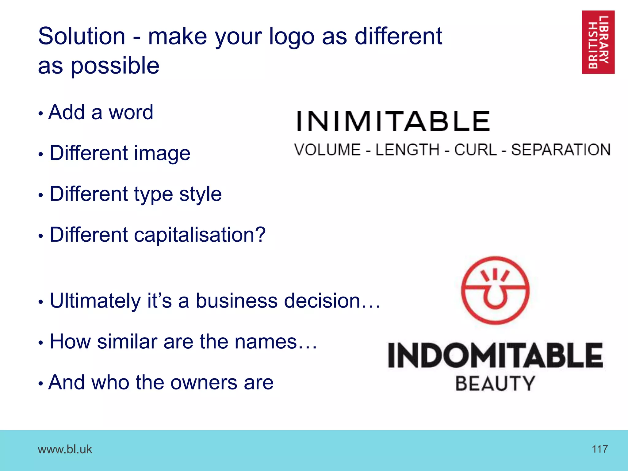www.bl.uk 117
Solution - make your logo as different
as possible
• Add a word
• Different image
• Different type style
• Different capitalisation?
• Ultimately it’s a business decision…
• How similar are the names…
• And who the owners are
 